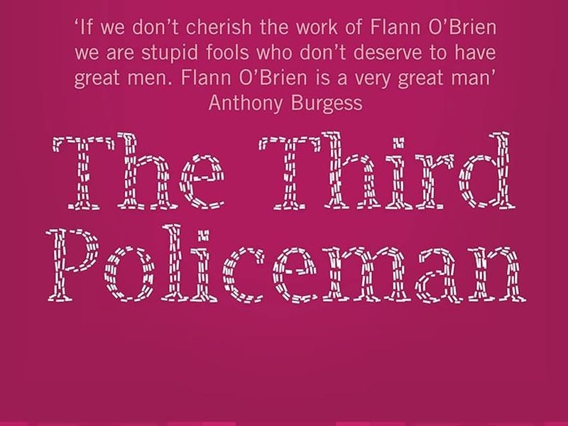 The Third Policeman by Flann O'Brien. Strabane-born Brian O'Nolan's second novel was written in the late 1930s but unloved at the time, was not published until 1967, following Flann's death. An absurdist comic masterpiece it describes the adventures of an unnamed narrator who navigates a rural Irish landscape that is eventually revealed to be a kind of circular hell.